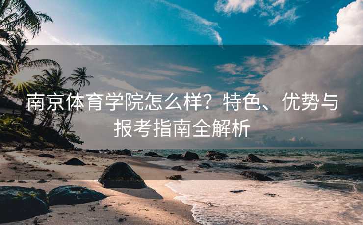 南京体育学院怎么样？特色、优势与报考指南全解析