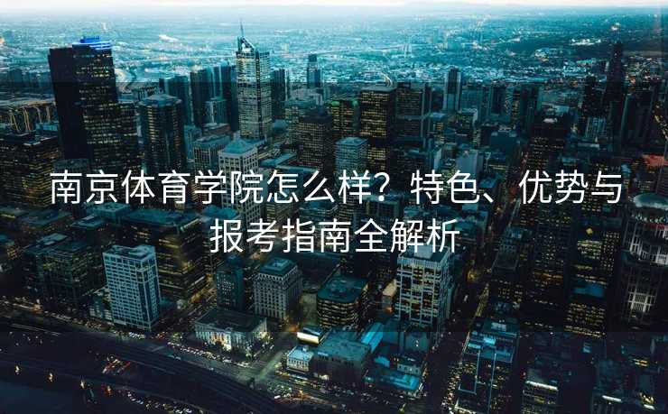 南京体育学院怎么样？特色、优势与报考指南全解析
