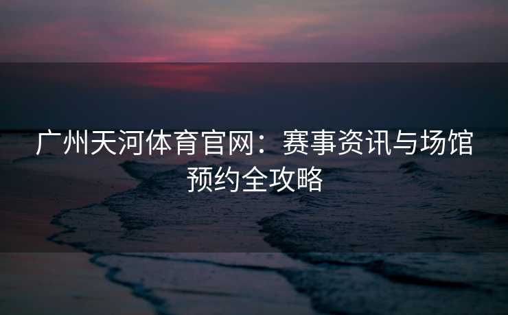 广州天河体育官网：赛事资讯与场馆预约全攻略