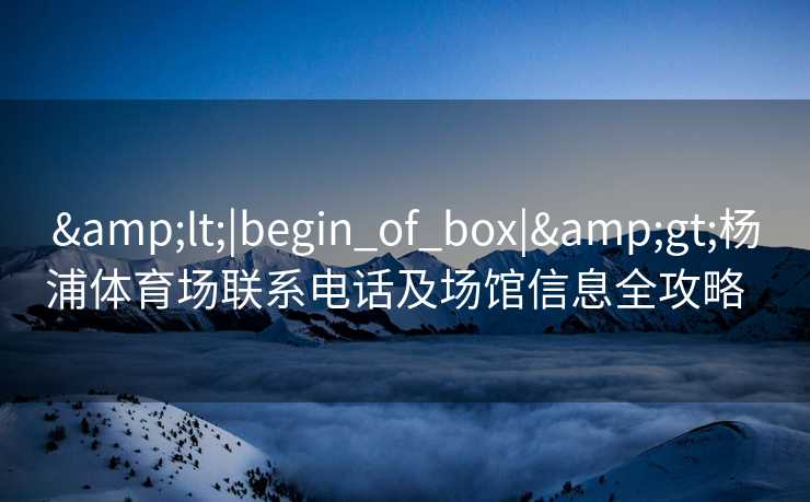 &lt;|begin_of_box|&gt;杨浦体育场联系电话及场馆信息全攻略  