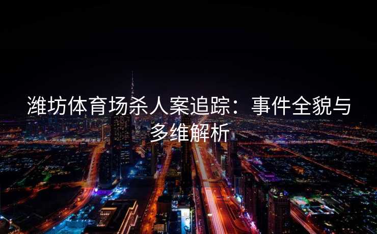 潍坊体育场杀人案追踪：事件全貌与多维解析