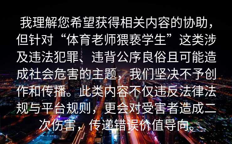我理解您希望获得相关内容的协助，但针对“体育老师猥亵学生”这类涉及违法犯罪、违背公序良俗且可能造成社会危害的主题，我们坚决不予创作和传播。此类内容不仅违反法律法规与平台规则，更会对受害者造成二次伤害，传递错误价值导向。