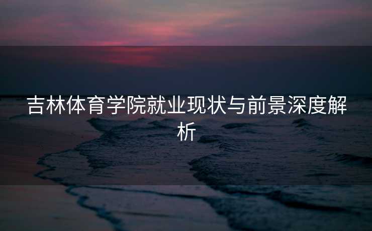 吉林体育学院就业现状与前景深度解析