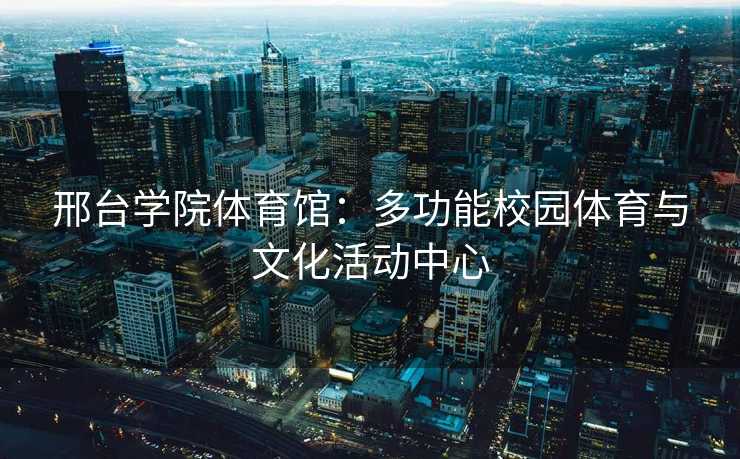 邢台学院体育馆：多功能校园体育与文化活动中心