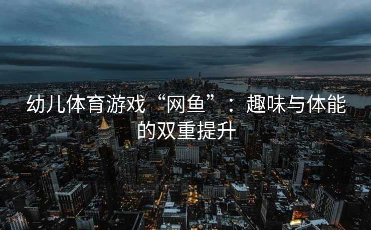 幼儿体育游戏“网鱼”：趣味与体能的双重提升