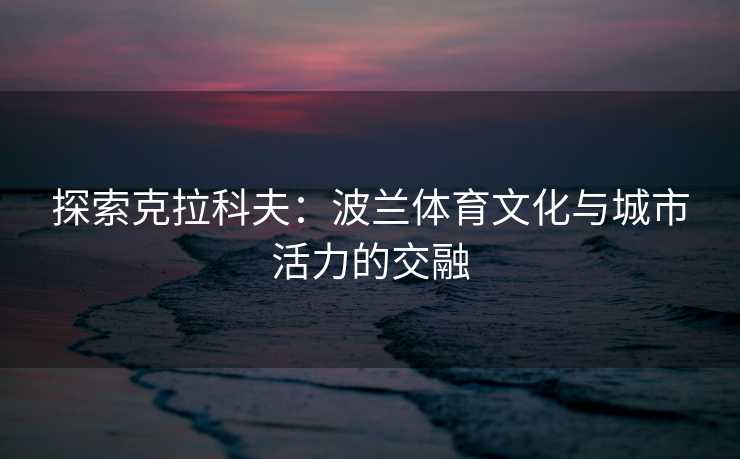 探索克拉科夫：波兰体育文化与城市活力的交融