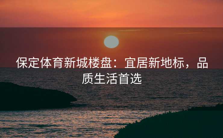 保定体育新城楼盘：宜居新地标，品质生活首选