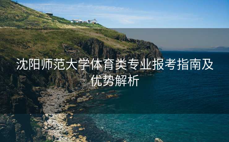沈阳师范大学体育类专业报考指南及优势解析