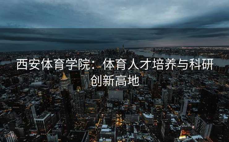 西安体育学院：体育人才培养与科研创新高地
