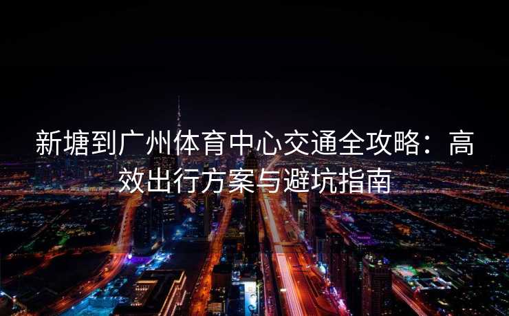 新塘到广州体育中心交通全攻略：高效出行方案与避坑指南