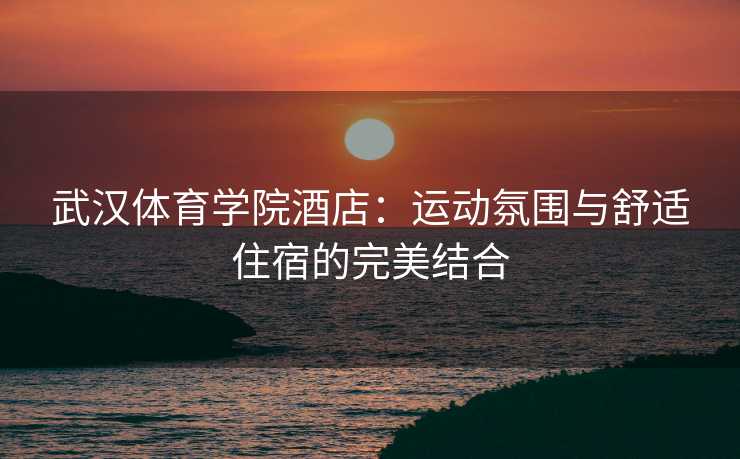 武汉体育学院酒店：运动氛围与舒适住宿的完美结合