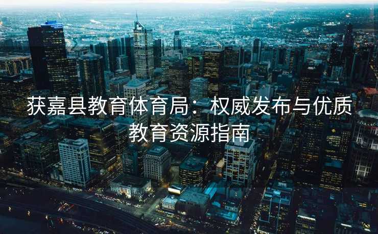 获嘉县教育体育局：权威发布与优质教育资源指南