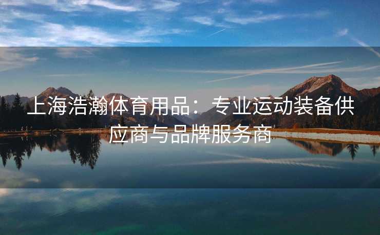 上海浩瀚体育用品：专业运动装备供应商与品牌服务商