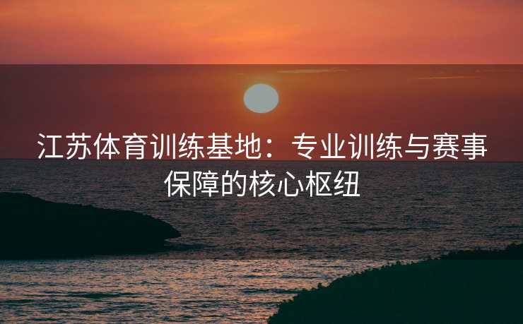 江苏体育训练基地：专业训练与赛事保障的核心枢纽