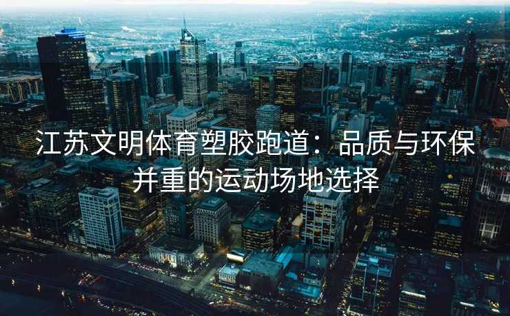 江苏文明体育塑胶跑道：品质与环保并重的运动场地选择