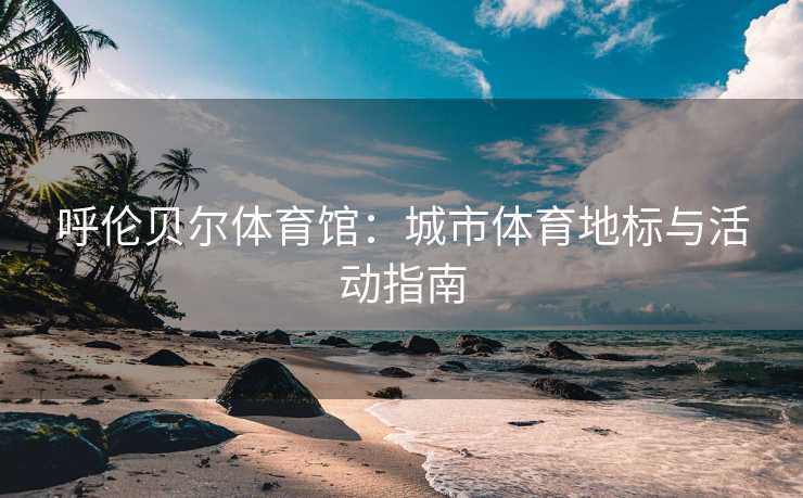 呼伦贝尔体育馆：城市体育地标与活动指南