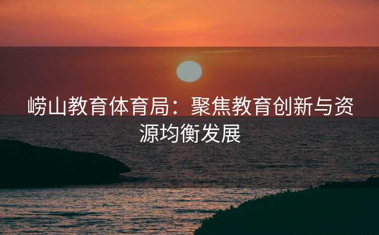 崂山教育体育局：聚焦教育创新与资源均衡发展
