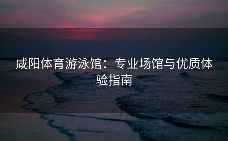 咸阳体育游泳馆：专业场馆与优质体验指南