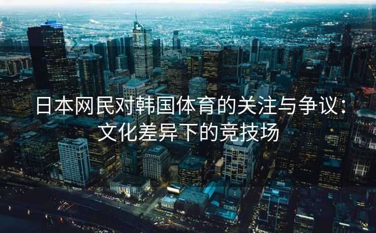 日本网民对韩国体育的关注与争议：文化差异下的竞技场