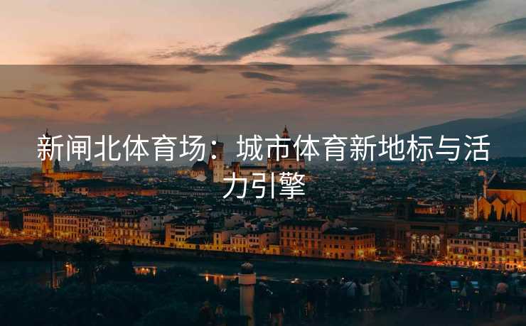 新闸北体育场：城市体育新地标与活力引擎