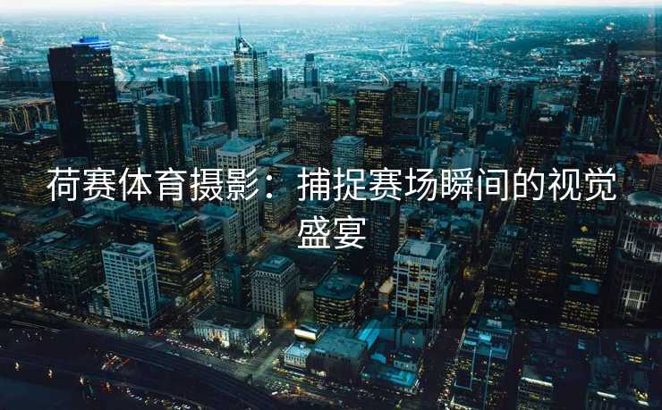 荷赛体育摄影：捕捉赛场瞬间的视觉盛宴