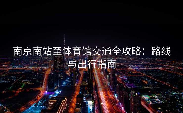 南京南站至体育馆交通全攻略：路线与出行指南
