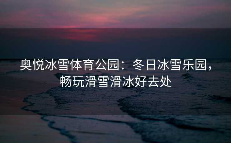 奥悦冰雪体育公园：冬日冰雪乐园，畅玩滑雪滑冰好去处
