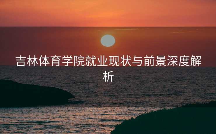 吉林体育学院就业现状与前景深度解析
