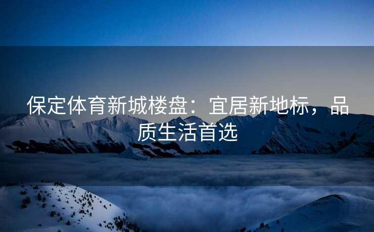 保定体育新城楼盘：宜居新地标，品质生活首选
