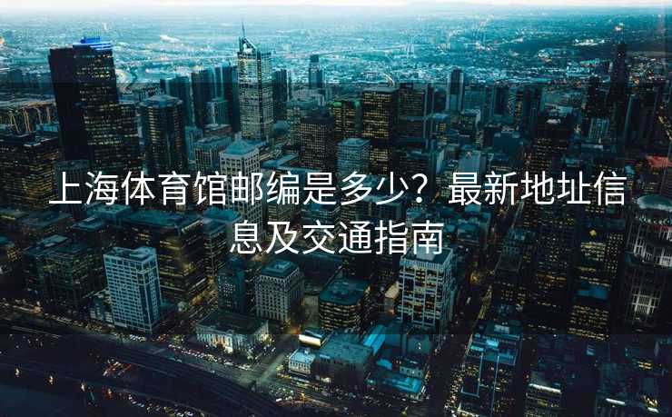 上海体育馆邮编是多少？最新地址信息及交通指南
