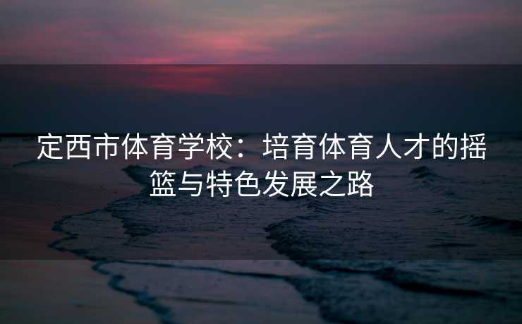 定西市体育学校：培育体育人才的摇篮与特色发展之路