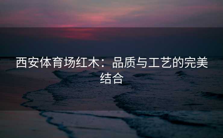 西安体育场红木：品质与工艺的完美结合