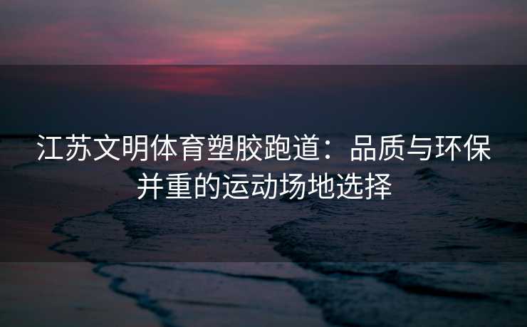 江苏文明体育塑胶跑道：品质与环保并重的运动场地选择
