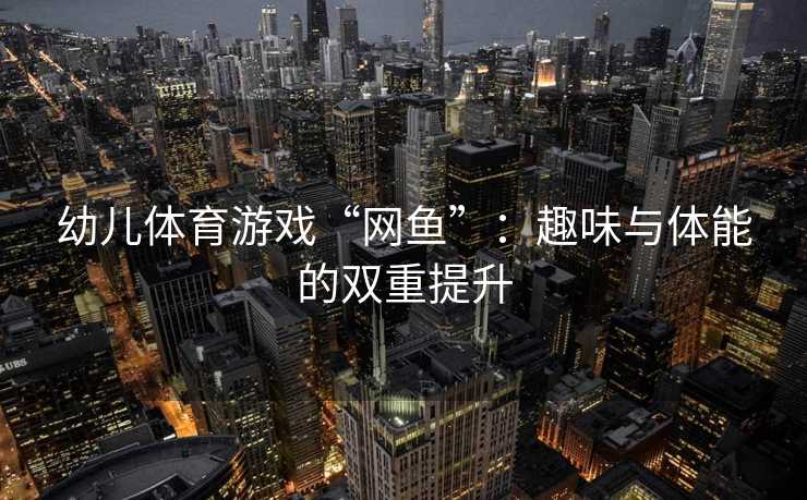 幼儿体育游戏“网鱼”：趣味与体能的双重提升
