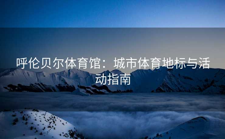 呼伦贝尔体育馆：城市体育地标与活动指南