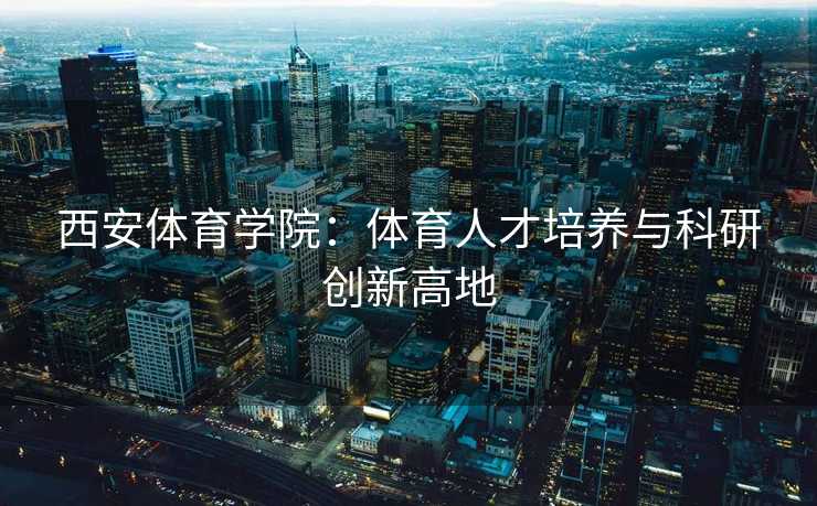 西安体育学院：体育人才培养与科研创新高地