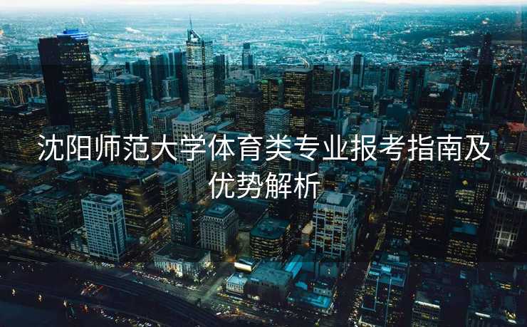沈阳师范大学体育类专业报考指南及优势解析