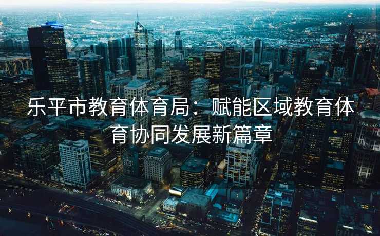 乐平市教育体育局：赋能区域教育体育协同发展新篇章