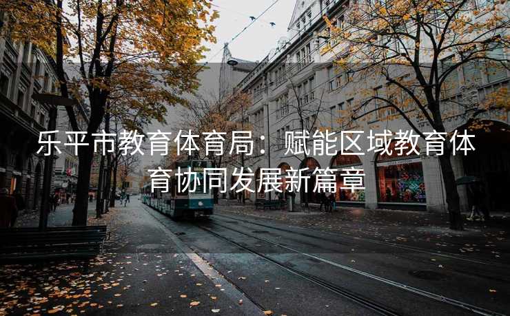 乐平市教育体育局：赋能区域教育体育协同发展新篇章