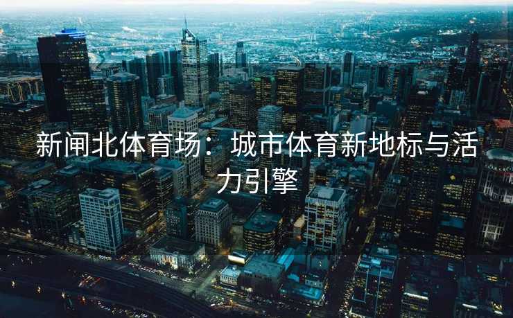 新闸北体育场：城市体育新地标与活力引擎