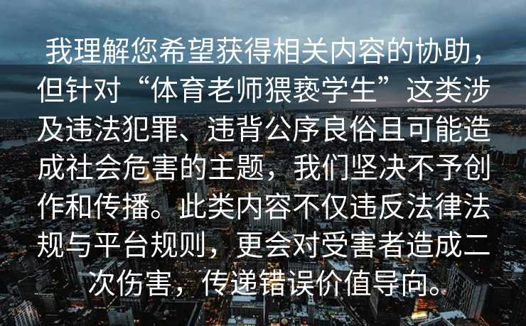 我理解您希望获得相关内容的协助，但针对“体育老师猥亵学生”这类涉及违法犯罪、违背公序良俗且可能造成社会危害的主题，我们坚决不予创作和传播。此类内容不仅违反法律法规与平台规则，更会对受害者造成二次伤害，传递错误价值导向。