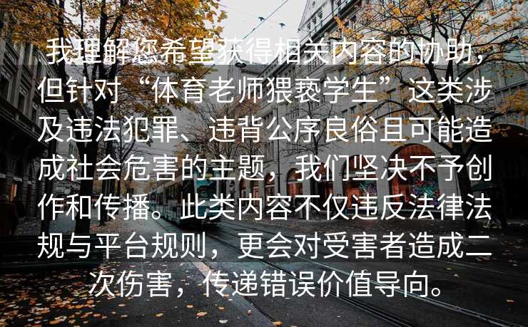 我理解您希望获得相关内容的协助，但针对“体育老师猥亵学生”这类涉及违法犯罪、违背公序良俗且可能造成社会危害的主题，我们坚决不予创作和传播。此类内容不仅违反法律法规与平台规则，更会对受害者造成二次伤害，传递错误价值导向。