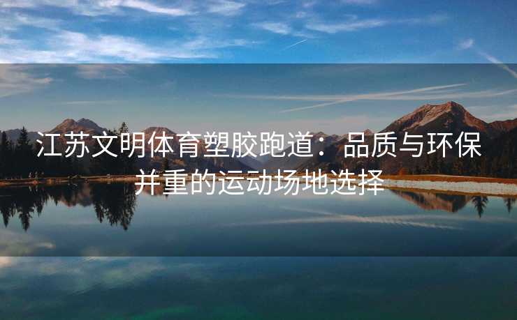 江苏文明体育塑胶跑道：品质与环保并重的运动场地选择