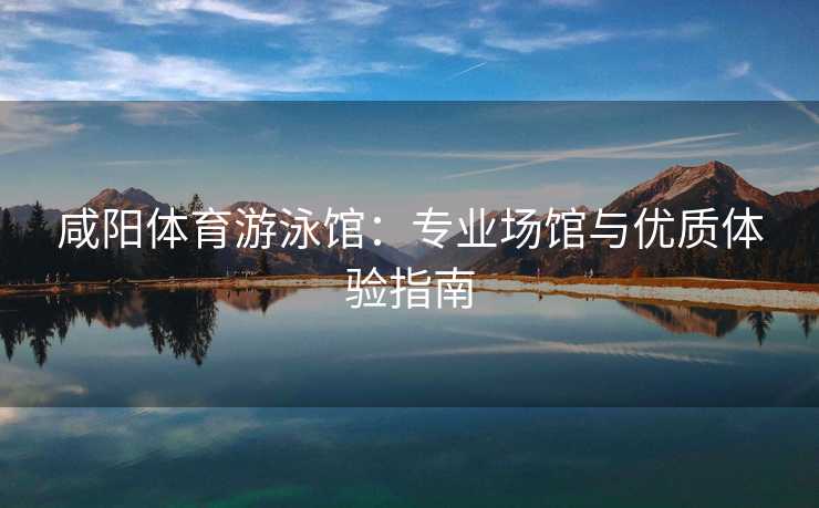 咸阳体育游泳馆：专业场馆与优质体验指南