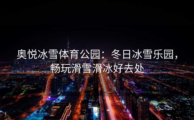奥悦冰雪体育公园：冬日冰雪乐园，畅玩滑雪滑冰好去处