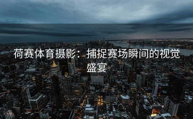荷赛体育摄影：捕捉赛场瞬间的视觉盛宴