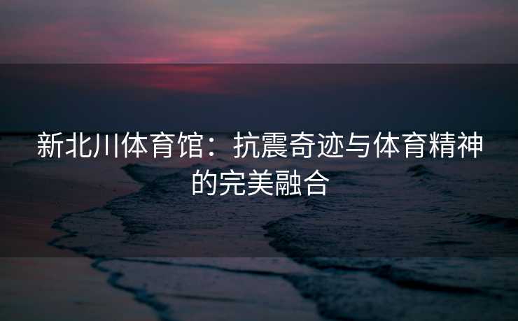 新北川体育馆：抗震奇迹与体育精神的完美融合