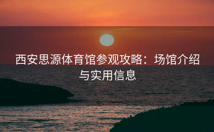 西安思源体育馆参观攻略：场馆介绍与实用信息