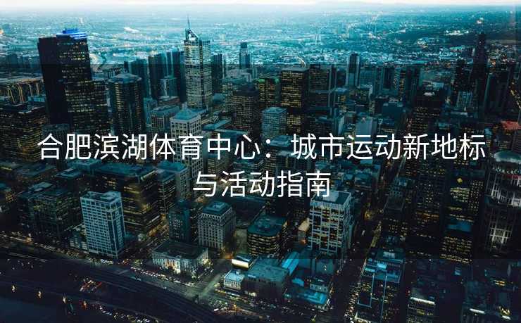 合肥滨湖体育中心：城市运动新地标与活动指南