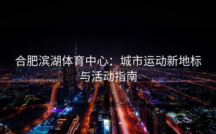 合肥滨湖体育中心：城市运动新地标与活动指南